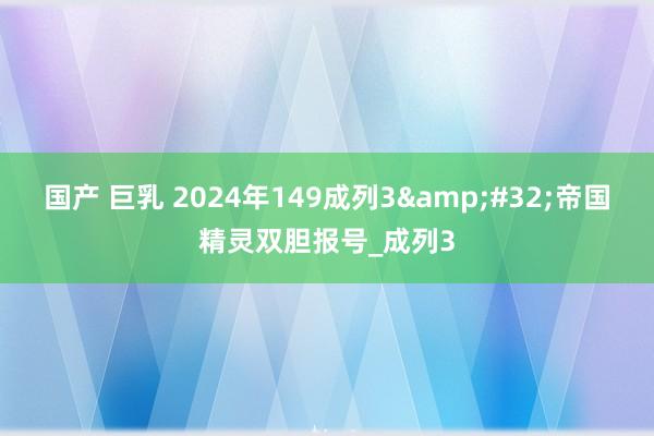 国产 巨乳 2024年149成列3&#32;帝国精灵双胆报号_成列3