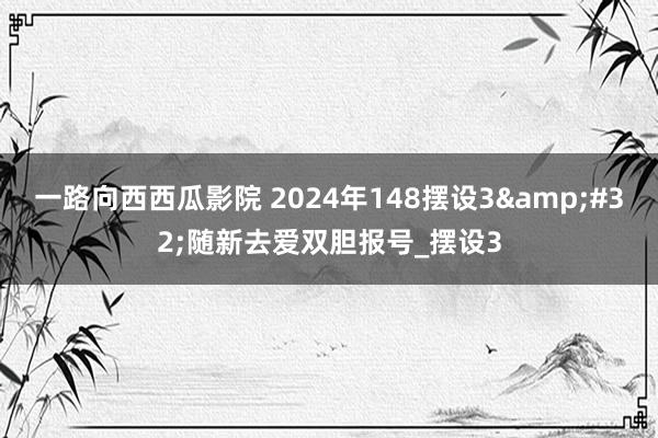 一路向西西瓜影院 2024年148摆设3&#32;随新去爱双胆报号_摆设3