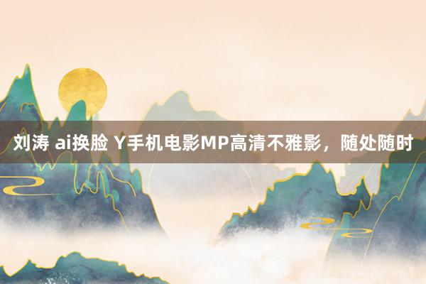 刘涛 ai换脸 Y手机电影MP高清不雅影，随处随时