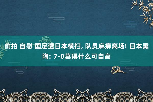 偷拍 自慰 国足遭日本横扫, 队员麻痹离场! 日本熏陶: 7-0莫得什么可自高