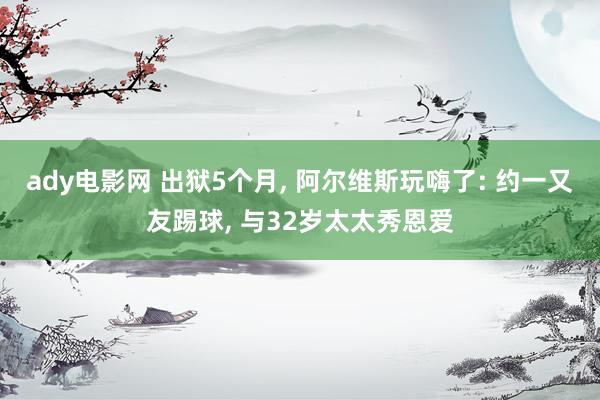 ady电影网 出狱5个月， 阿尔维斯玩嗨了: 约一又友踢球， 与32岁太太秀恩爱