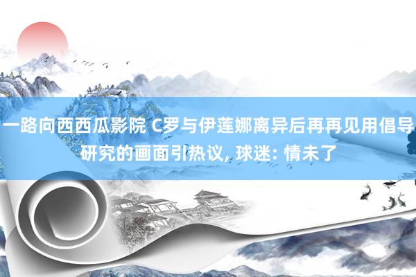 一路向西西瓜影院 C罗与伊莲娜离异后再再见用倡导研究的画面引热议， 球迷: 情未了