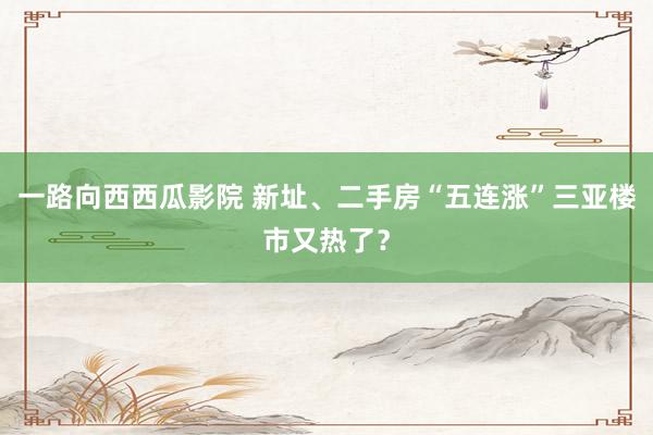 一路向西西瓜影院 新址、二手房“五连涨”三亚楼市又热了？