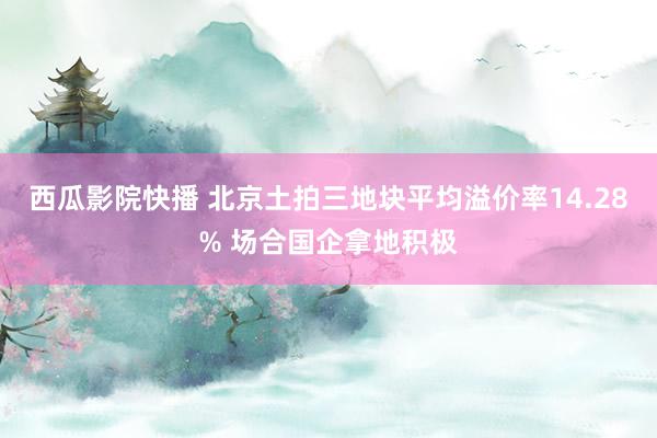 西瓜影院快播 北京土拍三地块平均溢价率14.28% 场合国企拿地积极