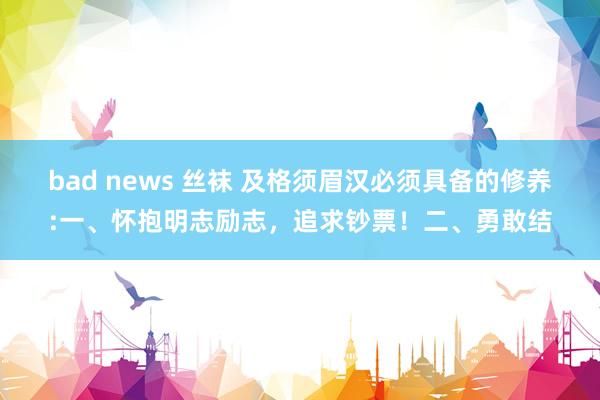 bad news 丝袜 及格须眉汉必须具备的修养:一、怀抱明志励志，追求钞票！二、勇敢结