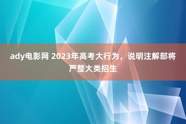 ady电影网 2023年高考大行为，说明注解部将严整大类招生