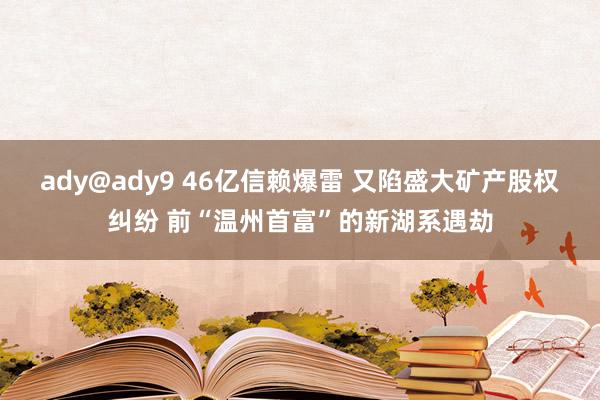 ady@ady9 46亿信赖爆雷 又陷盛大矿产股权纠纷 前“温州首富”的新湖系遇劫