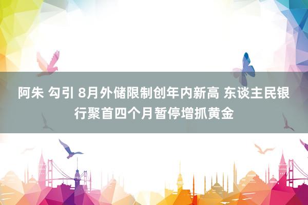 阿朱 勾引 8月外储限制创年内新高 东谈主民银行聚首四个月暂停增抓黄金