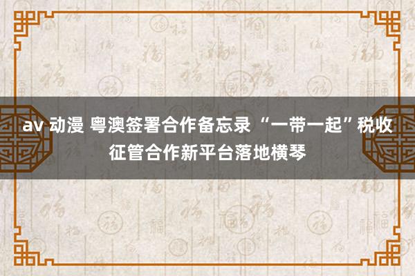 av 动漫 粤澳签署合作备忘录 “一带一起”税收征管合作新平台落地横琴