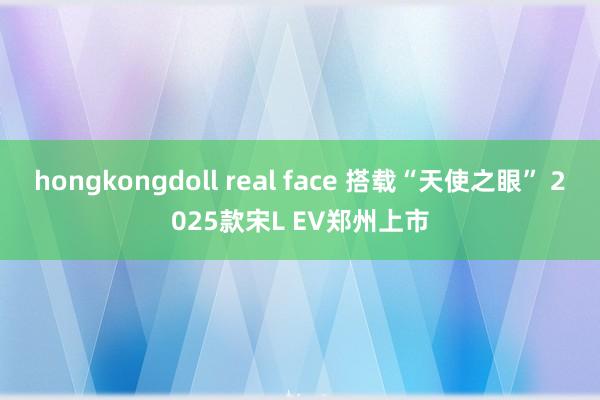 hongkongdoll real face 搭载“天使之眼” 2025款宋L EV郑州上市