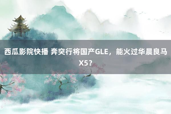 西瓜影院快播 奔突行将国产GLE，能火过华晨良马X5？