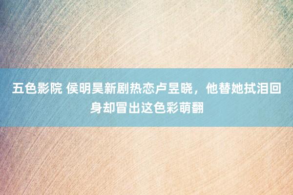 五色影院 侯明昊新剧热恋卢昱晓，他替她拭泪回身却冒出这色彩萌翻