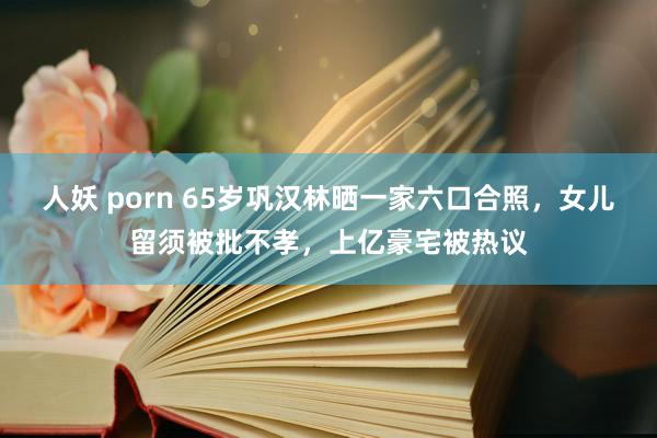 人妖 porn 65岁巩汉林晒一家六口合照，女儿留须被批不孝，上亿豪宅被热议