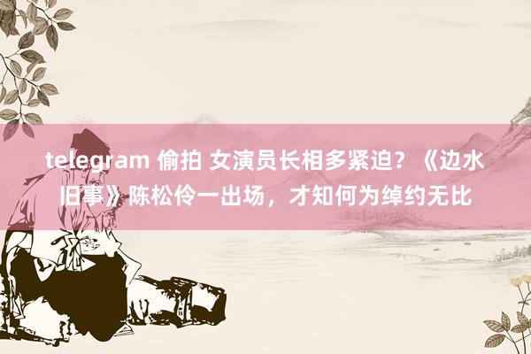 telegram 偷拍 女演员长相多紧迫？《边水旧事》陈松伶一出场，才知何为绰约无比