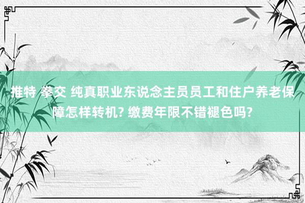 推特 拳交 纯真职业东说念主员员工和住户养老保障怎样转机? 缴费年限不错褪色吗?