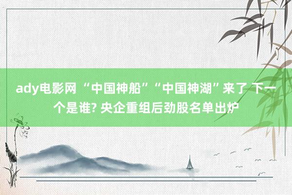 ady电影网 “中国神船”“中国神湖”来了 下一个是谁? 央企重组后劲股名单出炉