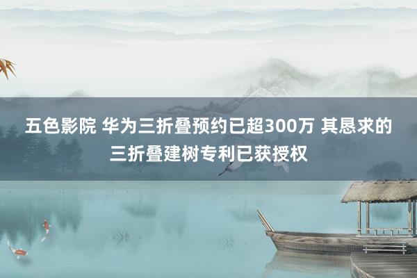 五色影院 华为三折叠预约已超300万 其恳求的三折叠建树专利已获授权