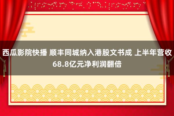 西瓜影院快播 顺丰同城纳入港股文书成 上半年营收68.8亿元净利润翻倍