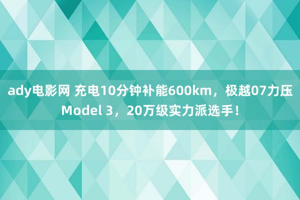 ady电影网 充电10分钟补能600km，极越07力压Model 3，20万级实力派选手！