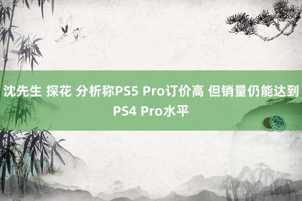 沈先生 探花 分析称PS5 Pro订价高 但销量仍能达到PS4 Pro水平