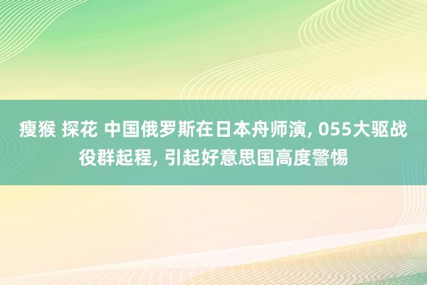 瘦猴 探花 中国俄罗斯在日本舟师演, 055大驱战役群起程, 引起好意思国高度警惕