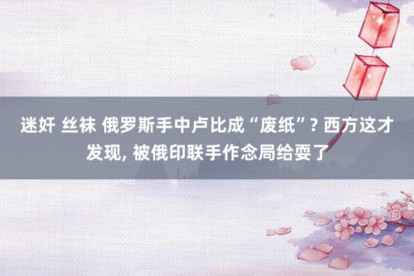 迷奸 丝袜 俄罗斯手中卢比成“废纸”? 西方这才发现， 被俄印联手作念局给耍了