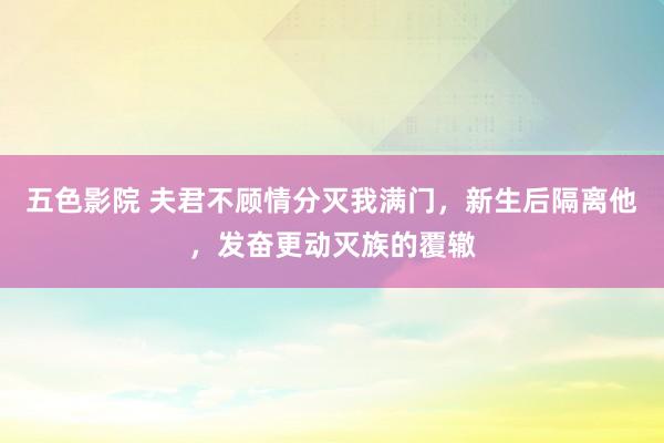 五色影院 夫君不顾情分灭我满门，新生后隔离他，发奋更动灭族的覆辙