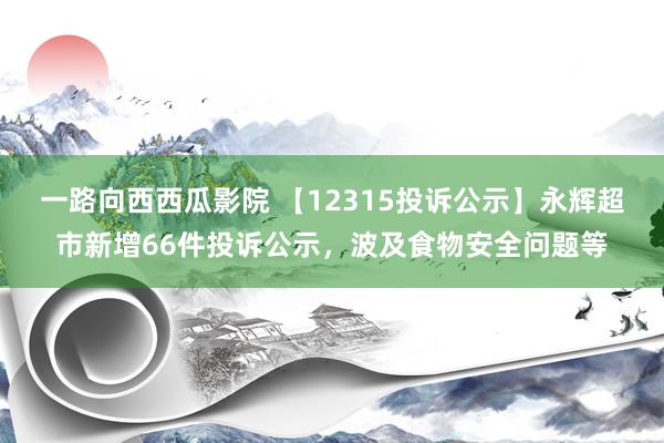 一路向西西瓜影院 【12315投诉公示】永辉超市新增66件投诉公示，波及食物安全问题等