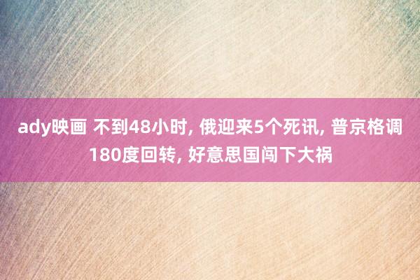 ady映画 不到48小时， 俄迎来5个死讯， 普京格调180度回转， 好意思国闯下大祸