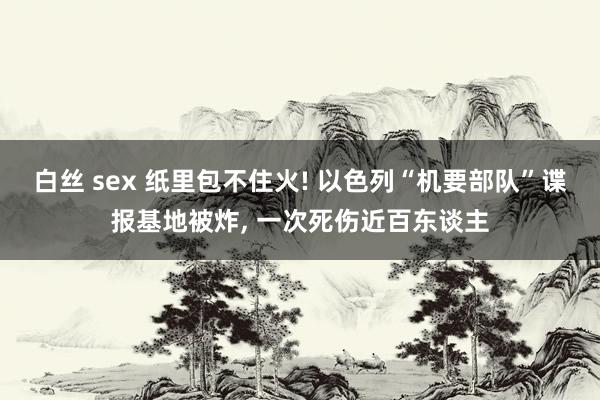 白丝 sex 纸里包不住火! 以色列“机要部队”谍报基地被炸， 一次死伤近百东谈主