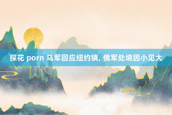 探花 porn 乌军回应纽约镇， 俄军处境因小见大