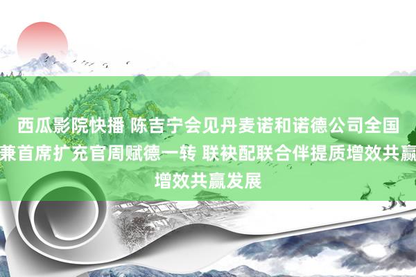 西瓜影院快播 陈吉宁会见丹麦诺和诺德公司全国总裁兼首席扩充官周赋德一转 联袂配联合伴提质增效共赢发展