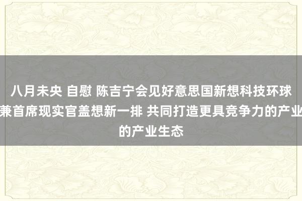 八月未央 自慰 陈吉宁会见好意思国新想科技环球总裁兼首席现实官盖想新一排 共同打造更具竞争力的产业生态