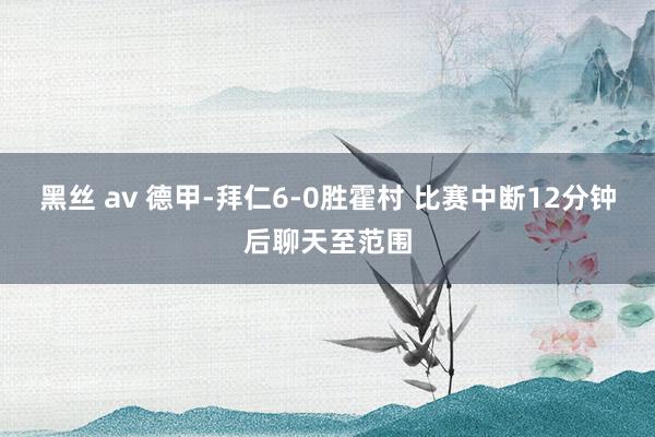 黑丝 av 德甲-拜仁6-0胜霍村 比赛中断12分钟后聊天至范围