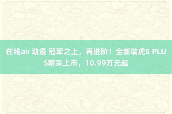 在线av 动漫 冠军之上，再进阶！全新瑞虎8 PLUS精采上市，10.99万元起