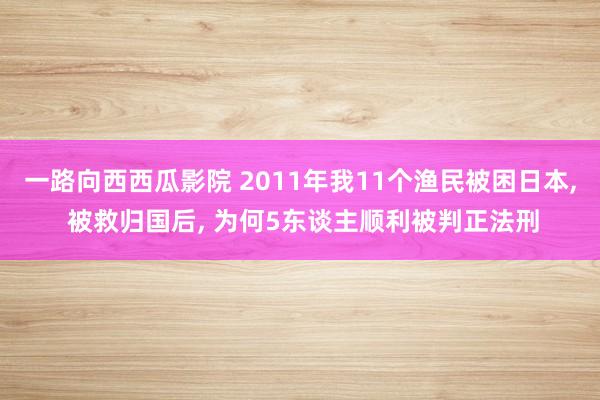 一路向西西瓜影院 2011年我11个渔民被困日本， 被救归国后， 为何5东谈主顺利被判正法刑