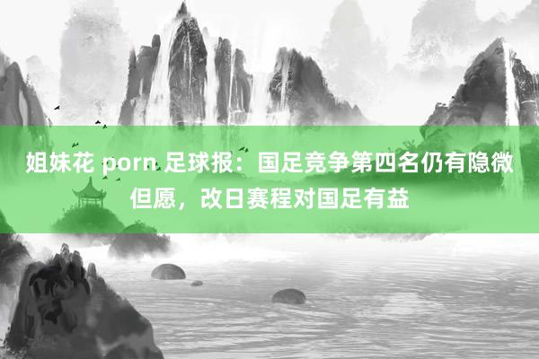 姐妹花 porn 足球报：国足竞争第四名仍有隐微但愿，改日赛程对国足有益