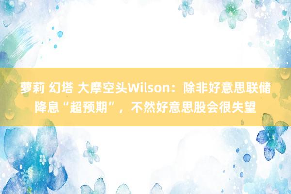 萝莉 幻塔 大摩空头Wilson：除非好意思联储降息“超预期”，不然好意思股会很失望