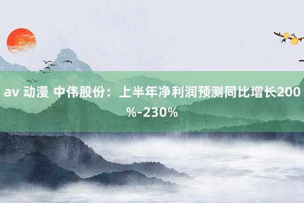 av 动漫 中伟股份：上半年净利润预测同比增长200%-230%