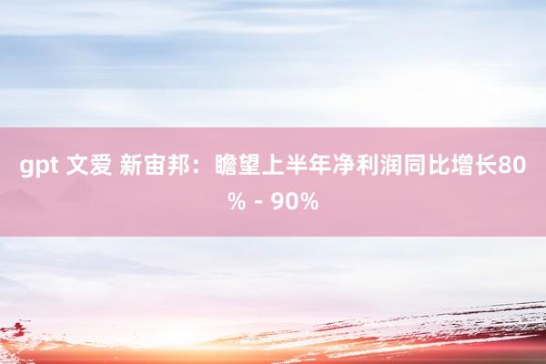 gpt 文爱 新宙邦：瞻望上半年净利润同比增长80%－90%