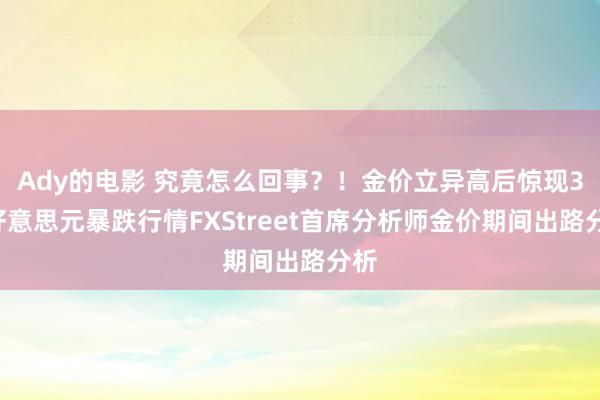 Ady的电影 究竟怎么回事？！金价立异高后惊现30好意思元暴跌行情FXStreet首席分析师金价期间出路分析