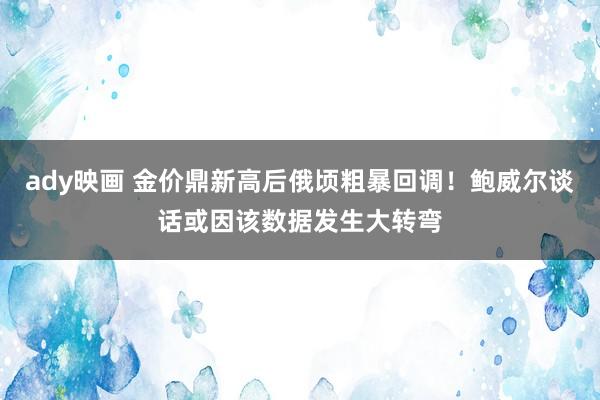 ady映画 金价鼎新高后俄顷粗暴回调！鲍威尔谈话或因该数据发生大转弯