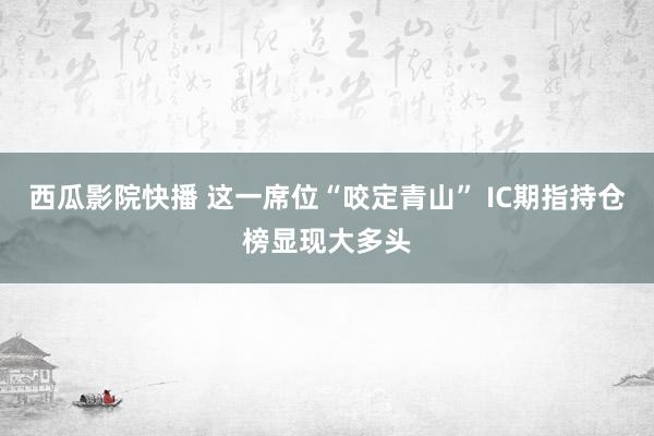 西瓜影院快播 这一席位“咬定青山” IC期指持仓榜显现大多头