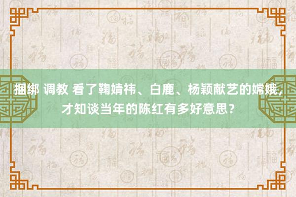 捆绑 调教 看了鞠婧祎、白鹿、杨颖献艺的嫦娥，才知谈当年的陈红有多好意思？