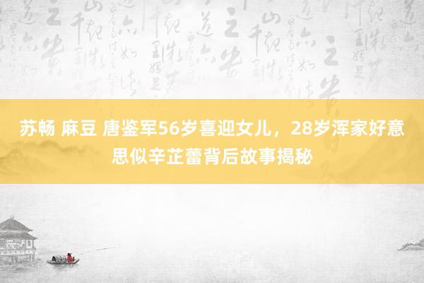 苏畅 麻豆 唐鉴军56岁喜迎女儿，28岁浑家好意思似辛芷蕾背后故事揭秘