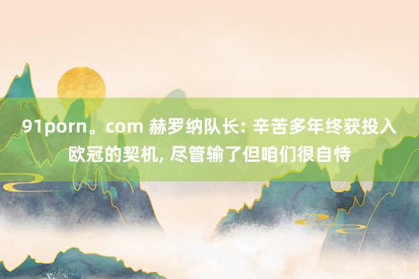 91porn。com 赫罗纳队长: 辛苦多年终获投入欧冠的契机， 尽管输了但咱们很自恃