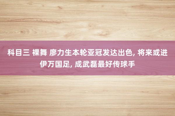 科目三 裸舞 廖力生本轮亚冠发达出色， 将来或进伊万国足， 成武磊最好传球手