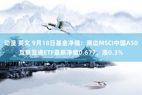 动漫 英文 9月18日基金净值：南边MSCI中国A50互联互通ETF最新净值0.677，涨0.3%