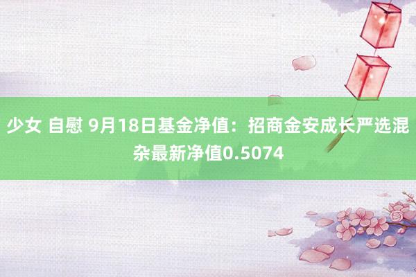 少女 自慰 9月18日基金净值：招商金安成长严选混杂最新净值0.5074