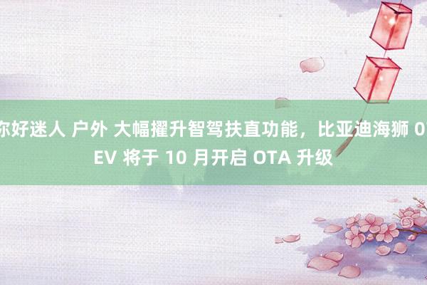 你好迷人 户外 大幅擢升智驾扶直功能，比亚迪海狮 07EV 将于 10 月开启 OTA 升级